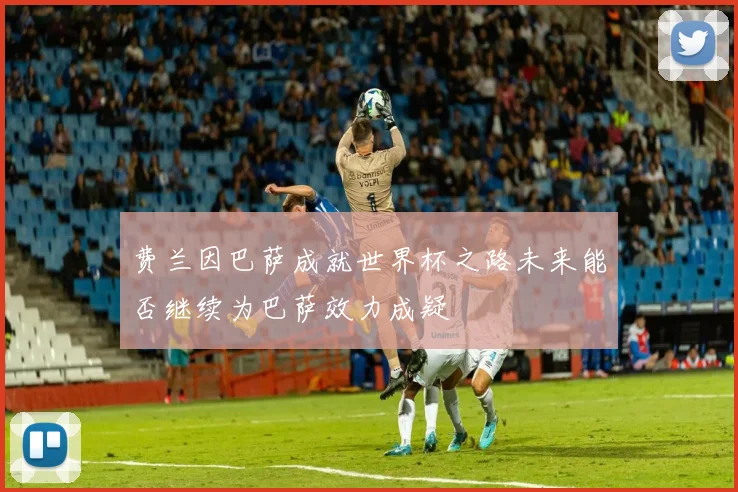 费兰因巴萨成就世界杯之路未来能否继续为巴萨效力成疑
