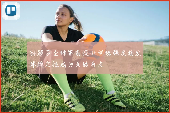 孙颖莎全锦赛前提升训练强度接发球稳定性成为关键看点