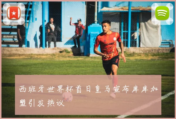 西班牙世界杯首日皇马宣布库库加盟引发热议