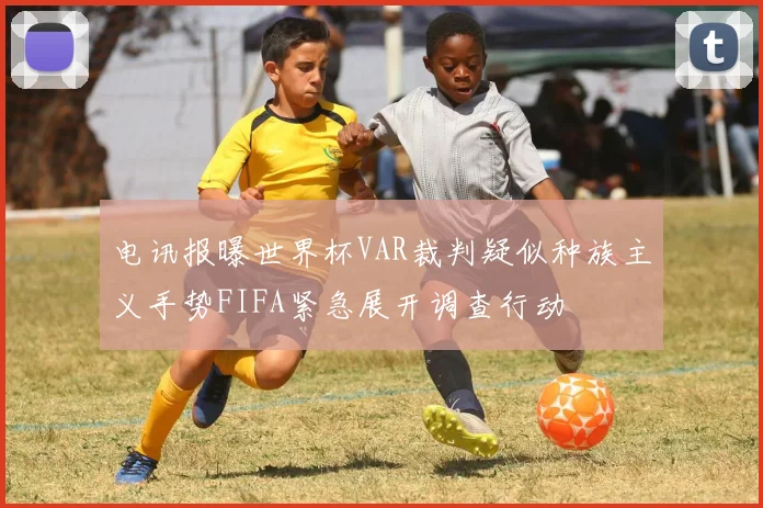 电讯报曝世界杯VAR裁判疑似种族主义手势FIFA紧急展开调查行动