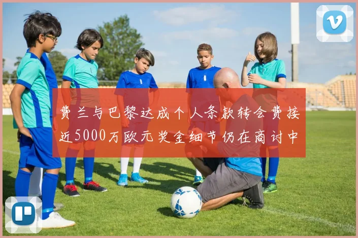 费兰与巴黎达成个人条款转会费接近5000万欧元奖金细节仍在商讨中