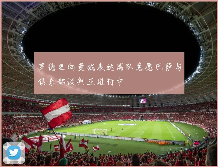 罗德里向曼城表达离队意愿巴萨与俱乐部谈判正进行中